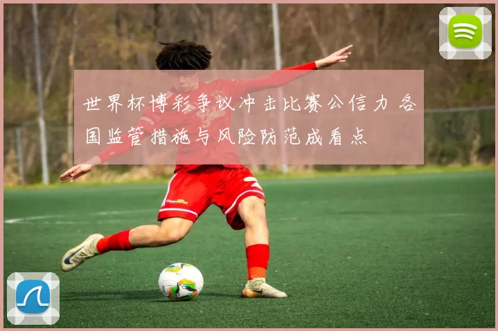 世界杯博彩争议冲击比赛公信力 各国监管措施与风险防范成看点