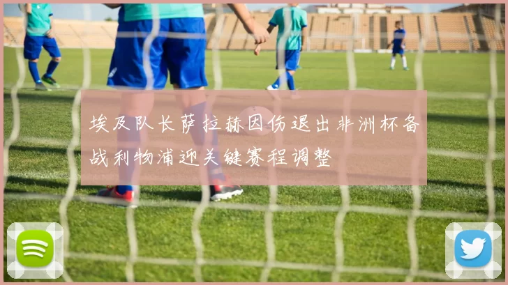 埃及队长萨拉赫因伤退出非洲杯备战利物浦迎关键赛程调整