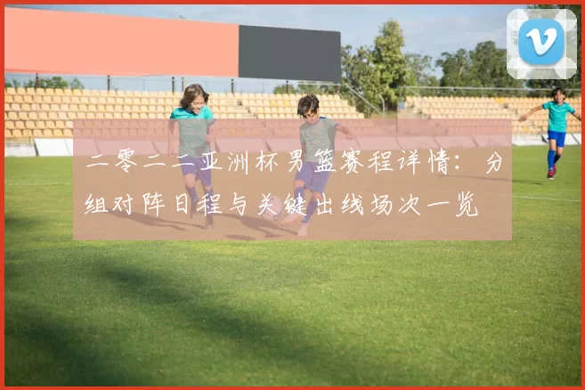 二零二二亚洲杯男篮赛程详情:分组对阵日程与关键出线场次一览