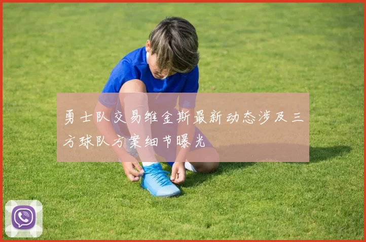 勇士队交易维金斯最新动态涉及三方球队方案细节曝光