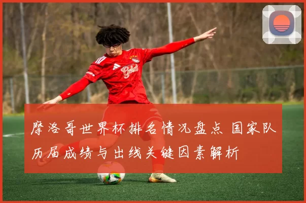 摩洛哥世界杯排名情况盘点 国家队历届成绩与出线关键因素解析