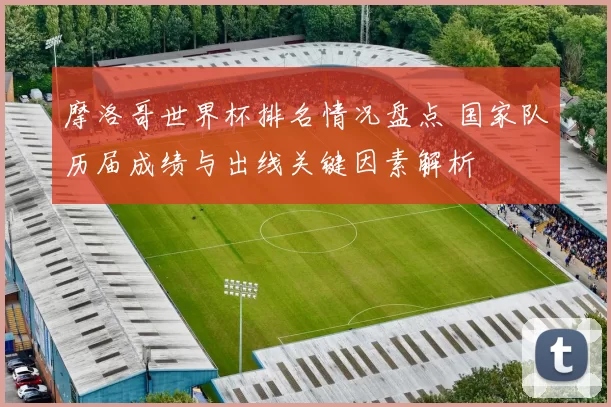 摩洛哥世界杯排名情况盘点 国家队历届成绩与出线关键因素解析