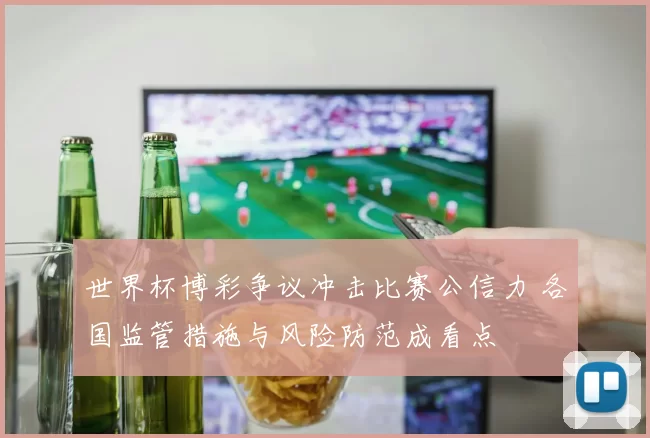 世界杯博彩争议冲击比赛公信力 各国监管措施与风险防范成看点