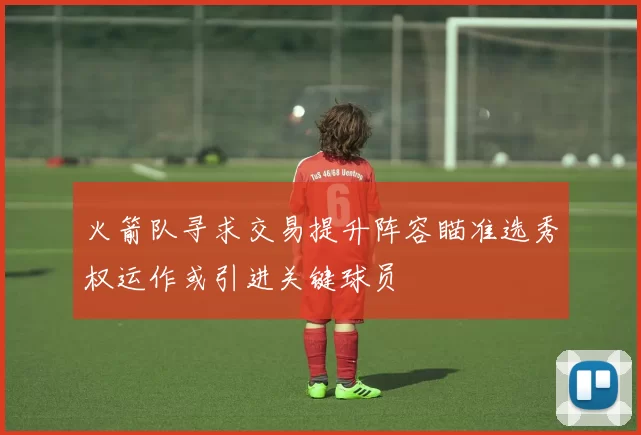 火箭队寻求交易提升阵容瞄准选秀权运作或引进关键球员