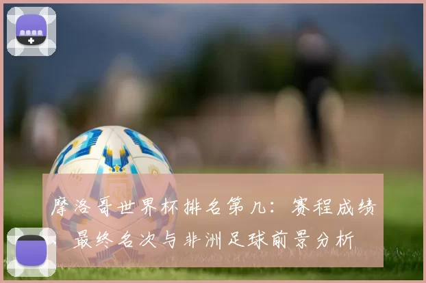 摩洛哥世界杯排名第几：赛程成绩、最终名次与非洲足球前景分析