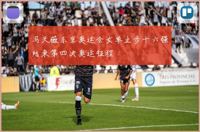 冯天薇东京奥运会女单止步十六强结束第四次奥运征程