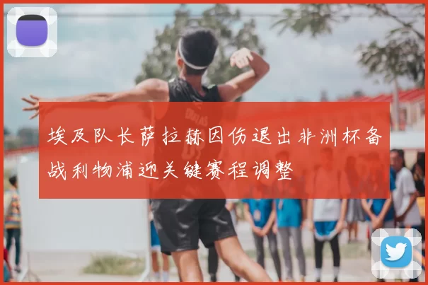 埃及队长萨拉赫因伤退出非洲杯备战利物浦迎关键赛程调整